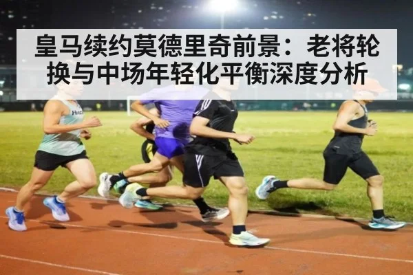 皇马续约莫德里奇前景:老将轮换与中场年轻化平衡深度分析