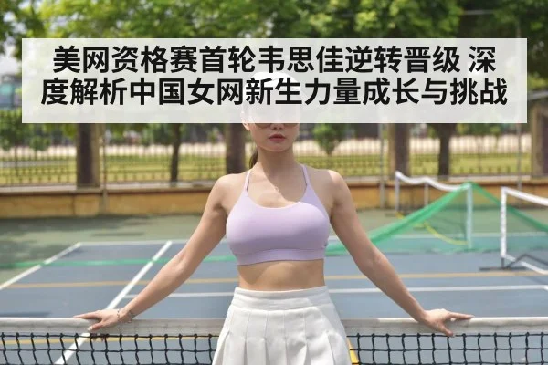 美网资格赛首轮韦思佳逆转晋级 深度解析中国女网新生力量成长与挑战